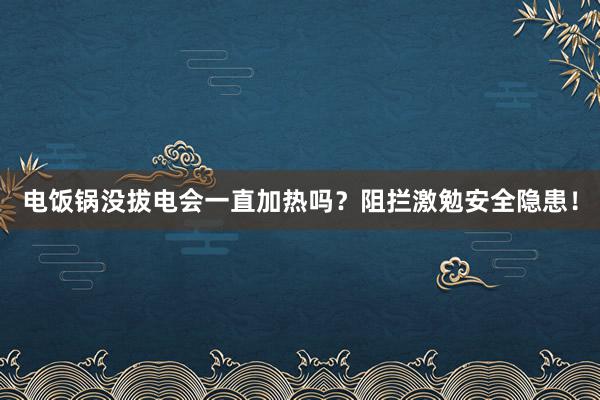 电饭锅没拔电会一直加热吗？阻拦激勉安全隐患！