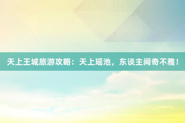 天上王城旅游攻略：天上瑶池，东谈主间奇不雅！