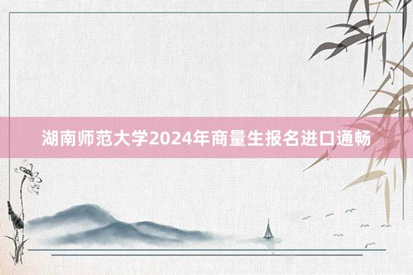 湖南师范大学2024年商量生报名进口通畅